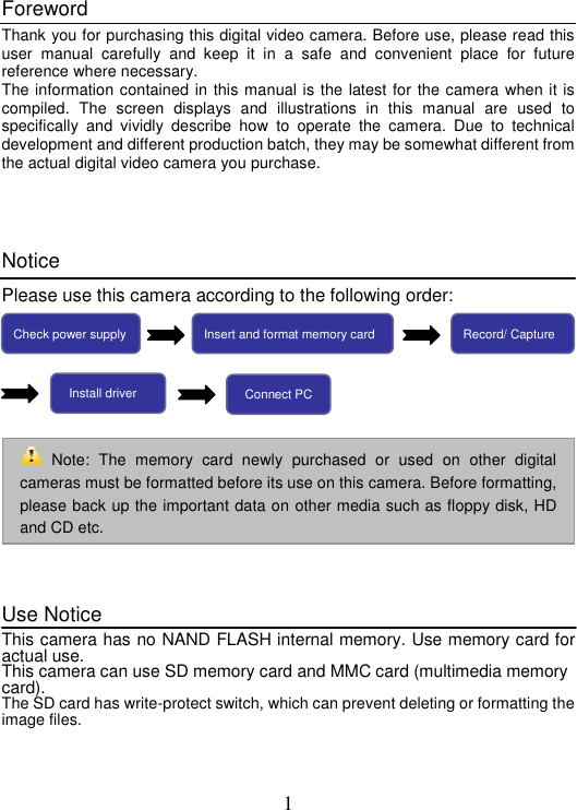 1 Foreword Thank you for purchasing this digital video camera. Before use, please read this user manual carefully and keep it in a safe and convenient place for future reference where necessary.   The information contained in this manual is the latest for the camera when it is compiled. The screen displays and illustrations in this manual are used to specifically and vividly describe how to operate the camera. Due to technical development and different production batch, they may be somewhat different from the actual digital video camera you purchase.   Notice Please use this camera according to the following order:   Use Notice This camera has no NAND FLASH internal memory. Use memory card for actual use.   This camera can use SD memory card and MMC card (multimedia memory card).  The SD card has write-protect switch, which can prevent deleting or formatting the image files.    Note: The memory card newly purchased or used on other digital cameras must be formatted before its use on this camera. Before formatting, please back up the important data on other media such as floppy disk, HD and CD etc. Check power supply Insert and format memory card  Record/ Capture Install driver  Connect PC 