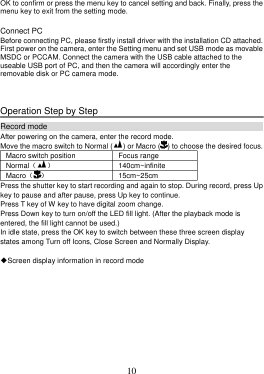 10 OK to confirm or press the menu key to cancel setting and back. Finally, press the menu key to exit from the setting mode. Connect PC Before connecting PC, please firstly install driver with the installation CD attached. First power on the camera, enter the Setting menu and set USB mode as movable MSDC or PCCAM. Connect the camera with the USB cable attached to the useable USB port of PC, and then the camera will accordingly enter the removable disk or PC camera mode. Operation Step by Step Record mode                                                            After powering on the camera, enter the record mode. Move the macro switch to Normal ( ) or Macro ( ) to choose the desired focus. Macro switch position  Focus range Normal˄ ˅ 140cm~infinite Macro˄ ˅ 15cm~25cm Press the shutter key to start recording and again to stop. During record, press Up key to pause and after pause, press Up key to continue. Press T key of W key to have digital zoom change. Press Down key to turn on/off the LED fill light. (After the playback mode is entered, the fill light cannot be used.) In idle state, press the OK key to switch between these three screen display states among Turn off Icons, Close Screen and Normally Display.     ƹScreen display information in record mode 