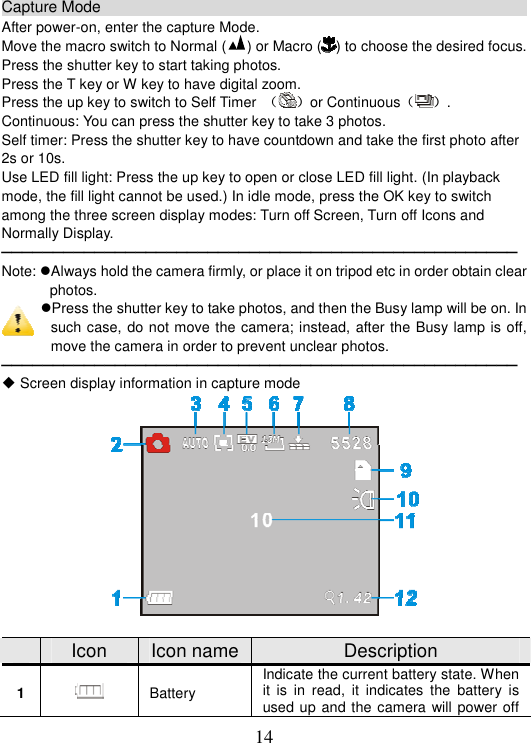 14 Capture Mode                                                           After power-on, enter the capture Mode. Move the macro switch to Normal ( ) or Macro ( ) to choose the desired focus. Press the shutter key to start taking photos. Press the T key or W key to have digital zoom. Press the up key to switch to Self Timer  ˄˅or Continuous˄ ˅. Continuous: You can press the shutter key to take 3 photos.   Self timer: Press the shutter key to have countdown and take the first photo after 2s or 10s. Use LED fill light: Press the up key to open or close LED fill light. (In playback mode, the fill light cannot be used.) In idle mode, press the OK key to switch among the three screen display modes: Turn off Screen, Turn off Icons and Normally Display. ──────────────────────────────────────────────────Note: Always hold the camera firmly, or place it on tripod etc in order obtain clear photos. Press the shutter key to take photos, and then the Busy lamp will be on. In such case, do not move the camera; instead, after the Busy lamp is off, move the camera in order to prevent unclear photos.──────────────────────────────────────────────────ƹ Screen display information in capture mode Icon  Icon name Description 1 Battery Indicate the current battery state. When it is in read, it indicates the battery is used up and the camera will power off 