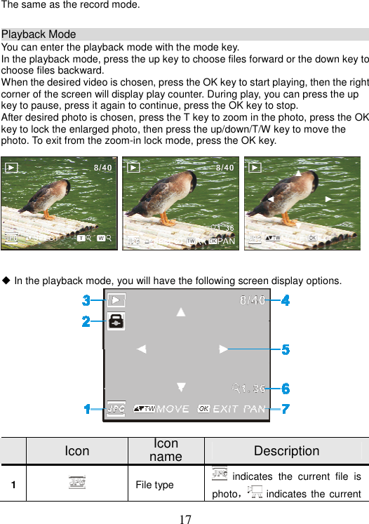 17 The same as the record mode. Playback Mode                                                           You can enter the playback mode with the mode key. In the playback mode, press the up key to choose files forward or the down key to choose files backward. When the desired video is chosen, press the OK key to start playing, then the right corner of the screen will display play counter. During play, you can press the up key to pause, press it again to continue, press the OK key to stop.   After desired photo is chosen, press the T key to zoom in the photo, press the OK key to lock the enlarged photo, then press the up/down/T/W key to move the photo. To exit from the zoom-in lock mode, press the OK key.   ƹ In the playback mode, you will have the following screen display options.   Icon  Icon name  Description 1File type     indicates the current file is photoˈ indicates the current 