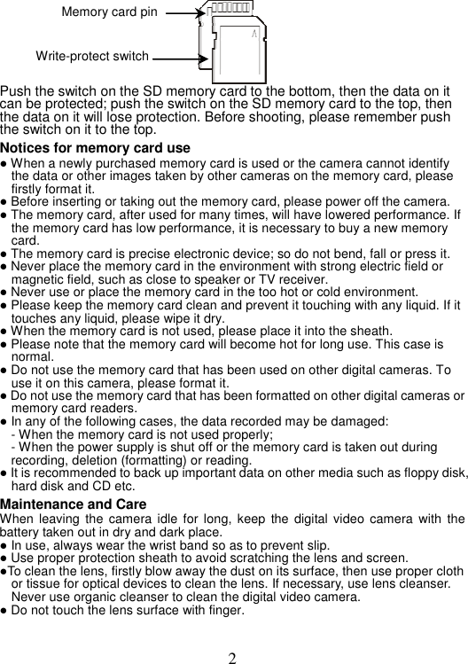 2 Push the switch on the SD memory card to the bottom, then the data on it can be protected; push the switch on the SD memory card to the top, then the data on it will lose protection. Before shooting, please remember push the switch on it to the top.   Notices for memory card use ● When a newly purchased memory card is used or the camera cannot identify the data or other images taken by other cameras on the memory card, please firstly format it. ● Before inserting or taking out the memory card, please power off the camera. ● The memory card, after used for many times, will have lowered performance. If the memory card has low performance, it is necessary to buy a new memory card. ● The memory card is precise electronic device; so do not bend, fall or press it. ● Never place the memory card in the environment with strong electric field or magnetic field, such as close to speaker or TV receiver. ● Never use or place the memory card in the too hot or cold environment.   ● Please keep the memory card clean and prevent it touching with any liquid. If it touches any liquid, please wipe it dry. ● When the memory card is not used, please place it into the sheath.   ● Please note that the memory card will become hot for long use. This case is normal.  ● Do not use the memory card that has been used on other digital cameras. To use it on this camera, please format it. ● Do not use the memory card that has been formatted on other digital cameras or memory card readers. ● In any of the following cases, the data recorded may be damaged: - When the memory card is not used properly;   - When the power supply is shut off or the memory card is taken out during recording, deletion (formatting) or reading.   ● It is recommended to back up important data on other media such as floppy disk, hard disk and CD etc. Maintenance and Care When leaving the camera idle for long, keep the digital video camera with the battery taken out in dry and dark place.   ● In use, always wear the wrist band so as to prevent slip. ● Use proper protection sheath to avoid scratching the lens and screen. ●To clean the lens, firstly blow away the dust on its surface, then use proper cloth or tissue for optical devices to clean the lens. If necessary, use lens cleanser. Never use organic cleanser to clean the digital video camera. ● Do not touch the lens surface with finger.   Memory card pin Write-protect switch 