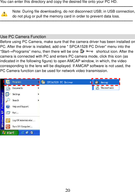 20 You can enter this directory and copy the desired file onto your PC HD. ──────────────────────────────────────────────────Note: During file downloading, do not disconnect USB; in USB connection, do not plug or pull the memory card in order to prevent data loss.   ──────────────────────────────────────────────────Use PC Camera Function                                                   Before using PC Camera, make sure that the camera driver has been installed on PC. After the driver is installed, add one &quot; SPCA1528 PC Driver” menu into the “Start→Programs” menu, then there will be one   shortcut icon. After the camera is connected with PC and enters PC camera mode, click this icon (as indicated in the following figure) to open AMCAP window, in which, the video corresponding to the lens will be displayed. If AMCAP software is not used, the PC Camera function can be used for network video transmission.   