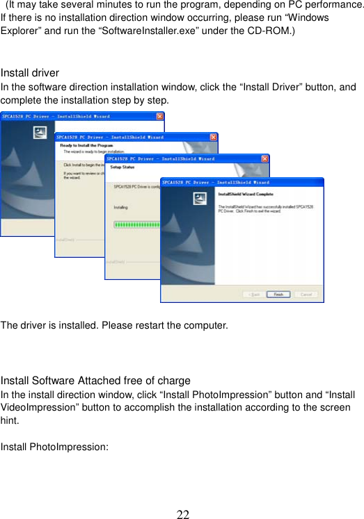 22   (It may take several minutes to run the program, depending on PC performance. If there is no installation direction window occurring, please run “Windows Explorer” and run the “SoftwareInstaller.exe” under the CD-ROM.)   Install driver In the software direction installation window, click the “Install Driver” button, and complete the installation step by step.     The driver is installed. Please restart the computer.   Install Software Attached free of charge In the install direction window, click “Install PhotoImpression” button and “Install VideoImpression” button to accomplish the installation according to the screen hint. Install PhotoImpression: 