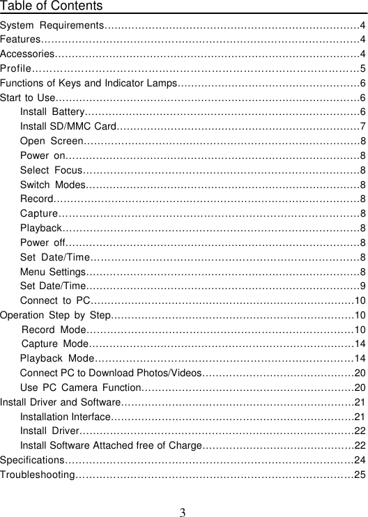 3 Table of Contents   System Requirements…………………………………………………………………4 Features…………………………………………………………………………………4 Accessories………………………………………………………………………………4 Profile…………………………………………………………………………………5 Functions of Keys and Indicator Lamps………………………………………………6 Start to Use………………………………………………………………………………6 Install Battery………………………………………………………………………6 Install SD/MMC Card………………………………………………………………7 Open Screen………………………………………………………………………8 Power on……………………………………………………………………………8 Select Focus………………………………………………………………………8 Switch Modes………………………………………………………………………8  Record………………………………………………………………………………8 Capture……………………………………………………………………………8 Playback……………………………………………………………………………8 Power off……………………………………………………………………………8 Set Date/Time……………………………………………………………………8  Menu Settings………………………………………………………………………8 Set Date/Time………………………………………………………………………9 Connect to PC……………………………………………………………………10 Operation Step by Step………………………………………………………………10 Record Mode……………………………………………………………………10 Capture Mode……………………………………………………………………14     Playback Mode…………………………………………………………………14     Connect PC to Download Photos/Videos………………………………………20 Use PC Camera Function………………………………………………………20 Install Driver and Software……………………………………………………………21     Installation Interface………………………………………………………………21     Install Driver………………………………………………………………………22     Install Software Attached free of Charge………………………………………22 Specifications…………………………………………………………………………24 Troubleshooting………………………………………………………………………25