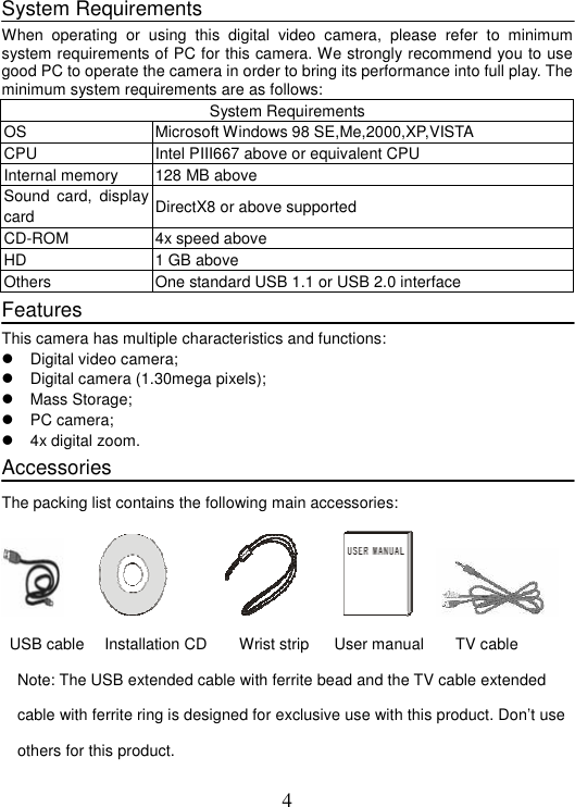 4 System Requirements When operating or using this digital video camera, please refer to minimum system requirements of PC for this camera. We strongly recommend you to use good PC to operate the camera in order to bring its performance into full play. The minimum system requirements are as follows:       System Requirements OS  Microsoft Windows 98 SE,Me,2000,XP,VISTA CPU  Intel PIII667 above or equivalent CPU Internal memory  128 MB above Sound card, display card  DirectX8 or above supported CD-ROM  4x speed above   HD 1 GB above Others  One standard USB 1.1 or USB 2.0 interface Features This camera has multiple characteristics and functions:     Digital video camera;     Digital camera (1.30mega pixels);    Mass Storage;  PC camera;  4x digital zoom. Accessories The packing list contains the following main accessories:                  USB cable   Installation CD  Wrist strip  User manual    TV cable Note: The USB extended cable with ferrite bead and the TV cable extended cable with ferrite ring is designed for exclusive use with this product. Don’t use others for this product.   