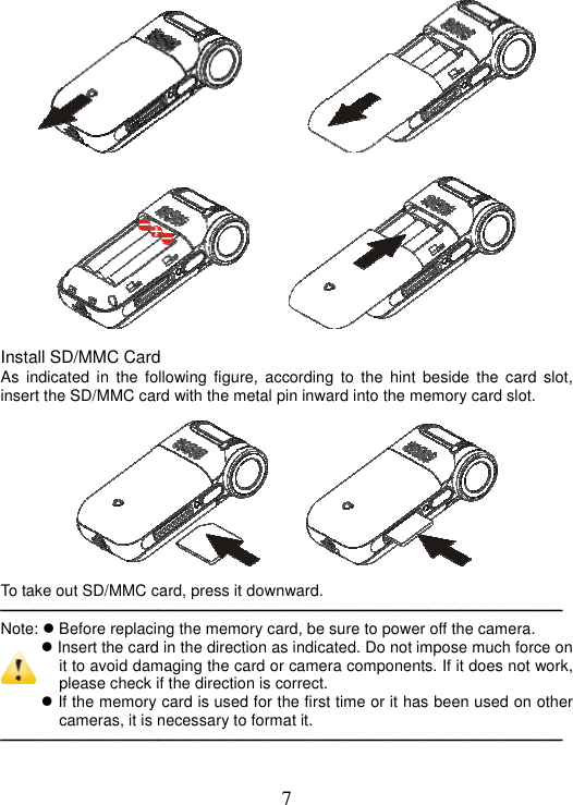 7             Install SD/MMC Card As indicated in the following figure, according to the hint beside the card slot, insert the SD/MMC card with the metal pin inward into the memory card slot.      To take out SD/MMC card, press it downward. ──────────────────────────────────────────────────Note:  Before replacing the memory card, be sure to power off the camera.  Insert the card in the direction as indicated. Do not impose much force on it to avoid damaging the card or camera components. If it does not work, please check if the direction is correct.  If the memory card is used for the first time or it has been used on other cameras, it is necessary to format it.   ──────────────────────────────────────────────────