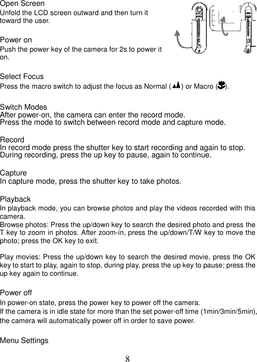 8 Open Screen Unfold the LCD screen outward and then turn it toward the user. Power on Push the power key of the camera for 2s to power it on. Select Focus   Press the macro switch to adjust the focus as Normal ( ) or Macro ( ).  Switch Modes After power-on, the camera can enter the record mode. Press the mode to switch between record mode and capture mode. Record In record mode press the shutter key to start recording and again to stop. During recording, press the up key to pause, again to continue. Capture  In capture mode, press the shutter key to take photos. Playback In playback mode, you can browse photos and play the videos recorded with this camera. Browse photos: Press the up/down key to search the desired photo and press the T key to zoom in photos. After zoom-in, press the up/down/T/W key to move the photo; press the OK key to exit. Play movies: Press the up/down key to search the desired movie, press the OK key to start to play, again to stop, during play, press the up key to pause; press the up key again to continue. Power off In power-on state, press the power key to power off the camera. If the camera is in idle state for more than the set power-off time (1min/3min/5min), the camera will automatically power off in order to save power. Menu Settings   ᖿ䖯ᖿ䖯ᖿ䖯ᖿ䖯    !!!!!!!!!!!!᜶䖯᜶䖯᜶䖯᜶䖯    ˉˉˉˉˉˉˉˉˉˉˉˉ|䷇䞣䷇䞣䷇䞣䷇䞣  ˉˉˉˉˉˉˉˉˉˉˉˉ|ˉˉˉˉˉˉˉˉ