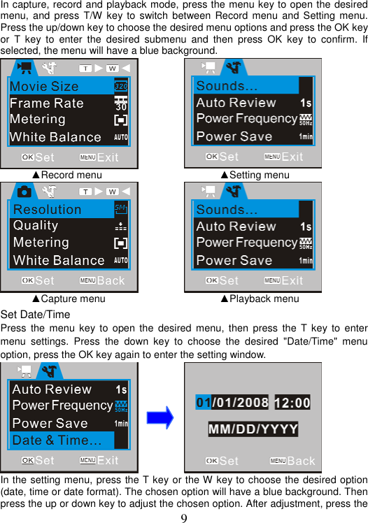 9 In capture, record and playback mode, press the menu key to open the desired menu, and press T/W key to switch between Record menu and Setting menu. Press the up/down key to choose the desired menu options and press the OK key or T key to enter the desired submenu and then press OK key to confirm. If selected, the menu will have a blue background.     ▲Record menu     ▲Setting menu   ▲Capture menu     ▲Playback menu Set Date/Time Press the menu key to open the desired menu, then press the T key to enter menu settings. Press the down key to choose the desired &quot;Date/Time&quot; menu option, press the OK key again to enter the setting window.     In the setting menu, press the T key or the W key to choose the desired option (date, time or date format). The chosen option will have a blue background. Then press the up or down key to adjust the chosen option. After adjustment, press the 