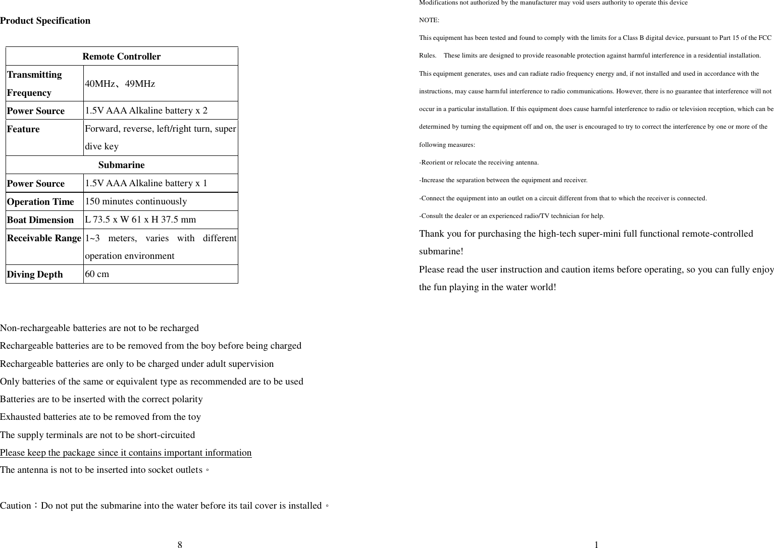  8  Product Specification  Remote Controller Transmitting Frequency  40MHz、49MHz Power Source  1.5V AAA Alkaline battery x 2 Feature  Forward, reverse, left/right turn, super dive key Submarine Power Source  1.5V AAA Alkaline battery x 1 Operation Time  150 minutes continuously Boat Dimension  L 73.5 x W 61 x H 37.5 mm Receivable Range 1~3 meters, varies with different operation environment Diving Depth  60 cm   Non-rechargeable batteries are not to be recharged Rechargeable batteries are to be removed from the boy before being charged Rechargeable batteries are only to be charged under adult supervision Only batteries of the same or equivalent type as recommended are to be used Batteries are to be inserted with the correct polarity Exhausted batteries ate to be removed from the toy The supply terminals are not to be short-circuited Please keep the package since it contains important information The antenna is not to be inserted into socket outlets。  Caution：Do not put the submarine into the water before its tail cover is installed。  1 Modifications not authorized by the manufacturer may void users authority to operate this device NOTE:   This equipment has been tested and found to comply with the limits for a Class B digital device, pursuant to Part 15 of the FCC Rules.  These limits are designed to provide reasonable protection against harmful interference in a residential installation.  This equipment generates, uses and can radiate radio frequency energy and, if not installed and used in accordance with the instructions, may cause harmful interference to radio communications. However, there is no guarantee that interference will not occur in a particular installation. If this equipment does cause harmful interference to radio or television reception, which can be determined by turning the equipment off and on, the user is encouraged to try to correct the interference by one or more of the following measures: -Reorient or relocate the receiving antenna. -Increase the separation between the equipment and receiver. -Connect the equipment into an outlet on a circuit different from that to which the receiver is connected. -Consult the dealer or an experienced radio/TV technician for help. Thank you for purchasing the high-tech super-mini full functional remote-controlled submarine! Please read the user instruction and caution items before operating, so you can fully enjoy the fun playing in the water world! 