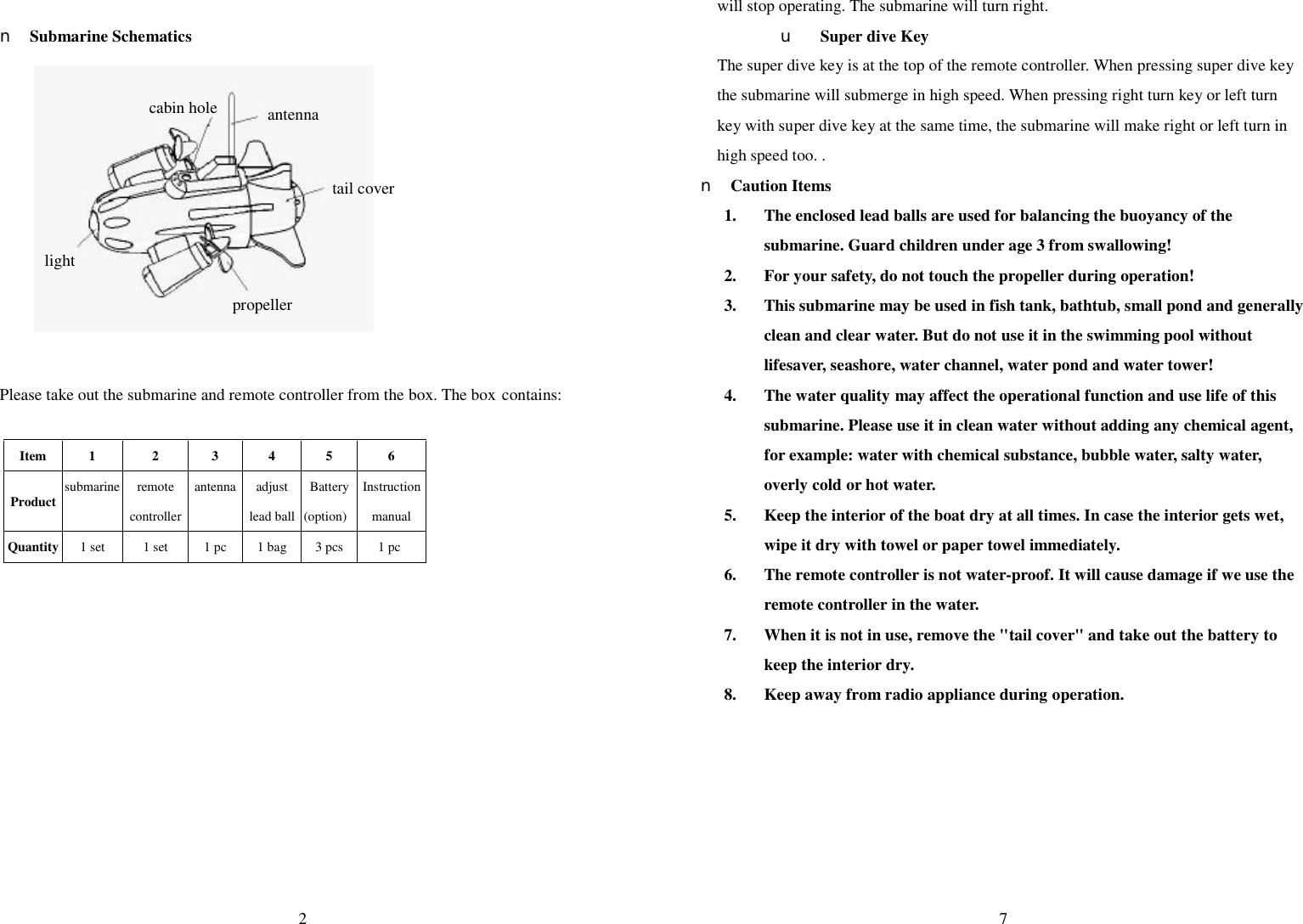  2  n Submarine Schematics            Please take out the submarine and remote controller from the box. The box contains:  Item  1  2  3  4  5  6 Product submarine remote controller antenna adjust lead ball Battery (option) Instruction manual Quantity 1 set  1 set  1 pc  1 bag  3 pcs  1 pc   antenna tail cover cabin hole propeller light  7 will stop operating. The submarine will turn right. u Super dive Key   The super dive key is at the top of the remote controller. When pressing super dive key the submarine will submerge in high speed. When pressing right turn key or left turn key with super dive key at the same time, the submarine will make right or left turn in high speed too. .   n Caution Items 1. The enclosed lead balls are used for balancing the buoyancy of the submarine. Guard children under age 3 from swallowing! 2. For your safety, do not touch the propeller during operation! 3. This submarine may be used in fish tank, bathtub, small pond and generally clean and clear water. But do not use it in the swimming pool without lifesaver, seashore, water channel, water pond and water tower! 4. The water quality may affect the operational function and use life of this submarine. Please use it in clean water without adding any chemical agent, for example: water with chemical substance, bubble water, salty water, overly cold or hot water. 5. Keep the interior of the boat dry at all times. In case the interior gets wet, wipe it dry with towel or paper towel immediately. 6. The remote controller is not water-proof. It will cause damage if we use the remote controller in the water. 7. When it is not in use, remove the &quot;tail cover&quot; and take out the battery to keep the interior dry.   8. Keep away from radio appliance during operation.     