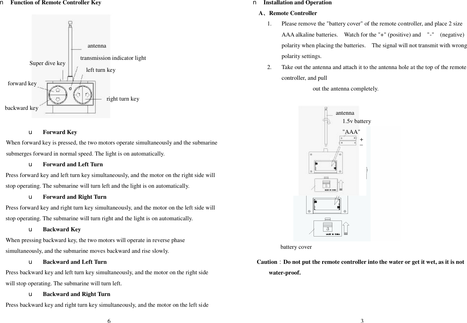  6  n Function of Remote Controller Key                      u Forward Key When forward key is pressed, the two motors operate simultaneously and the submarine submerges forward in normal speed. The light is on automatically.   u Forward and Left Turn   Press forward key and left turn key simultaneously, and the motor on the right side will stop operating. The submarine will turn left and the light is on automatically.   u Forward and Right Turn   Press forward key and right turn key simultaneously, and the motor on the left side will stop operating. The submarine will turn right and the light is on automatically.  u Backward Key     When pressing backward key, the two motors will operate in reverse phase simultaneously, and the submarine moves backward and rise slowly.   u Backward and Left Turn     Press backward key and left turn key simultaneously, and the motor on the right side will stop operating. The submarine will turn left. u Backward and Right Turn     Press backward key and right turn key simultaneously, and the motor on the left side  antenna Super dive key  transmission indicator light left turn key right turn key backward key forward key  3  n Installation and Operation A、Remote Controller 1. Please remove the &quot;battery cover&quot; of the remote controller, and place 2 size AAA alkaline batteries.  Watch for the &quot;+&quot; (positive) and  &quot;-&quot;  (negative) polarity when placing the batteries.  The signal will not transmit with wrong polarity settings. 2. Take out the antenna and attach it to the antenna hole at the top of the remote controller, and pull out the antenna completely.                Caution：Do not put the remote controller into the water or get it wet, as it is not water-proof.      antenna 1.5v battery &quot;AAA&quot; battery cover + _ 