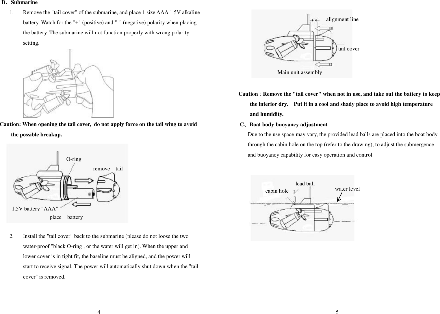  4 B、Submarine 1. Remove the &quot;tail cover&quot; of the submarine, and place 1 size AAA 1.5V alkaline battery. Watch for the &quot;+&quot; (positive) and &quot;-&quot; (negative) polarity when placing the battery. The submarine will not function properly with wrong polarity setting.        Caution: When opening the tail cover,   do not apply force on the tail wing to avoid the possible breakup.             2. Install the &quot;tail cover&quot; back to the submarine (please do not loose the two water-proof &quot;black O-ring , or the water will get in). When the upper and lower cover is in tight fit, the baseline must be aligned, and the power will start to receive signal. The power will automatically shut down when the &quot;tail cover&quot; is removed.    O-ring   remove  tail  place  battery 1.5V battery &quot;AAA&quot;   5          Caution：Remove the &quot;tail cover&quot; when not in use, and take out the battery to keep the interior dry.  Put it in a cool and shady place to avoid high temperature and humidity. C、Boat body buoyancy adjustment Due to the use space may vary, the provided lead balls are placed into the boat body through the cabin hole on the top (refer to the drawing), to adjust the submergence and buoyancy capability for easy operation and control.            alignment line  tail cover     water level lead ball cabin hole Main unit assembly 