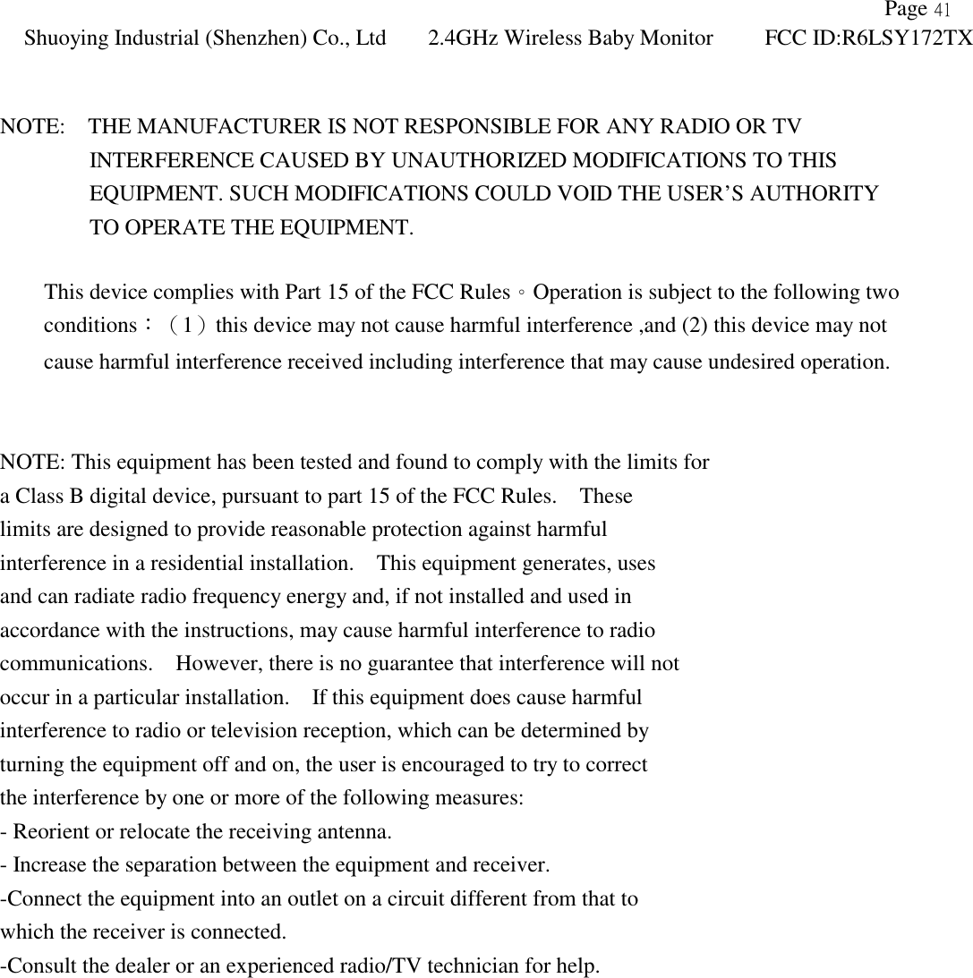               Page 41 Shuoying Industrial (Shenzhen) Co., Ltd 2.4GHz Wireless Baby Monitor FCC ID:R6LSY172TX    NOTE:    THE MANUFACTURER IS NOT RESPONSIBLE FOR ANY RADIO OR TV           INTERFERENCE CAUSED BY UNAUTHORIZED MODIFICATIONS TO THIS          EQUIPMENT. SUCH MODIFICATIONS COULD VOID THE USER’S AUTHORITY          TO OPERATE THE EQUIPMENT.  This device complies with Part 15 of the FCC Rules。Operation is subject to the following two conditions：（1）this device may not cause harmful interference ,and (2) this device may not   cause harmful interference received including interference that may cause undesired operation.   NOTE: This equipment has been tested and found to comply with the limits for a Class B digital device, pursuant to part 15 of the FCC Rules.    These limits are designed to provide reasonable protection against harmful interference in a residential installation.    This equipment generates, uses and can radiate radio frequency energy and, if not installed and used in accordance with the instructions, may cause harmful interference to radio communications.    However, there is no guarantee that interference will not occur in a particular installation.    If this equipment does cause harmful interference to radio or television reception, which can be determined by turning the equipment off and on, the user is encouraged to try to correct the interference by one or more of the following measures: - Reorient or relocate the receiving antenna. - Increase the separation between the equipment and receiver. -Connect the equipment into an outlet on a circuit different from that to which the receiver is connected. -Consult the dealer or an experienced radio/TV technician for help. 