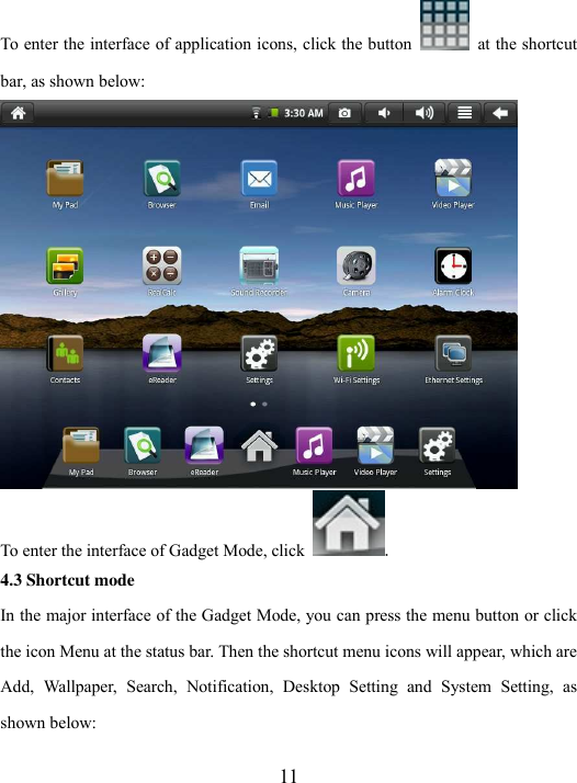  11 To enter the interface of application icons, click the button   at the shortcut bar, as shown below:    To enter the interface of Gadget Mode, click  . 4.3 Shortcut mode In the major interface of the Gadget Mode, you can press the menu button or click the icon Menu at the status bar. Then the shortcut menu icons will appear, which are Add,  Wallpaper,  Search,  Notification,  Desktop  Setting  and  System  Setting,  as shown below:   