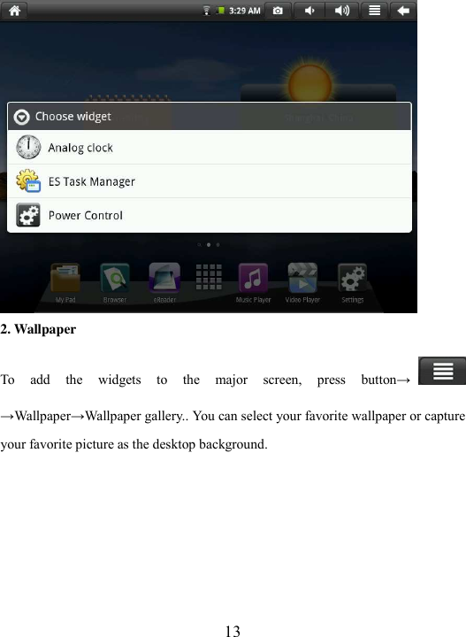  13  2. Wallpaper To  add  the  widgets  to  the  major  screen,  press  button→→Wallpaper→Wallpaper gallery.. You can select your favorite wallpaper or capture your favorite picture as the desktop background.    