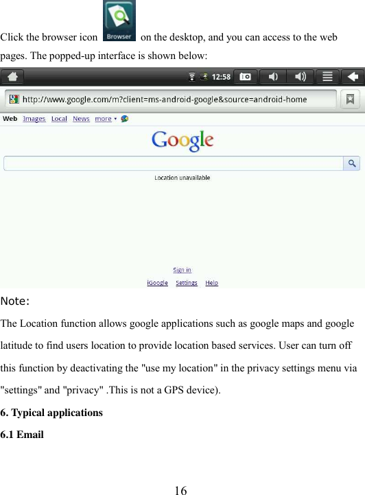  16 Click the browser icon    on the desktop, and you can access to the web pages. The popped-up interface is shown below:      Note: The Location function allows google applications such as google maps and google  latitude to find users location to provide location based services. User can turn off  this function by deactivating the &quot;use my location&quot; in the privacy settings menu via &quot;settings&quot; and &quot;privacy&quot; .This is not a GPS device). 6. Typical applications 6.1 Email 