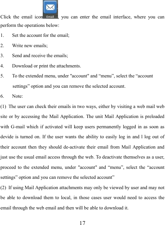  17 Click  the  email  icon ,  you  can  enter  the  email  interface,  where  you  can perform the operations below: 1. Set the account for the email; 2. Write new emails; 3. Send and receive the emails; 4. Download or print the attachments.   5. To the extended menu, under &quot;account&quot; and “menu”, select the “account  settings” option and you can remove the selected account. 6. Note:   (1) The user can check their emails in two ways, either by visiting a web mail web site or by accessing the Mail  Application. The unit Mail  Application is preloaded with G-mail which  if  activated will  keep users  permanently logged in  as  soon  as devide is  turned  on.  If the  user  wants the  ability to  easily log in  and  l log out  of their  account then  they  should de-activate  their  email  from  Mail  Application and just use the usual email access through the web. To deactivate themselves as a user, proceed  to  the  extended  menu,  under  &quot;account&quot;  and  “menu”, select  the  “account settings” option and you can remove the selected account” (2) If using Mail Application attachments may only be viewed by user and may not be  able  to  download  them  to  local,  in those  cases  user  would  need  to  access  the email through the web email and then will be able to download it. 