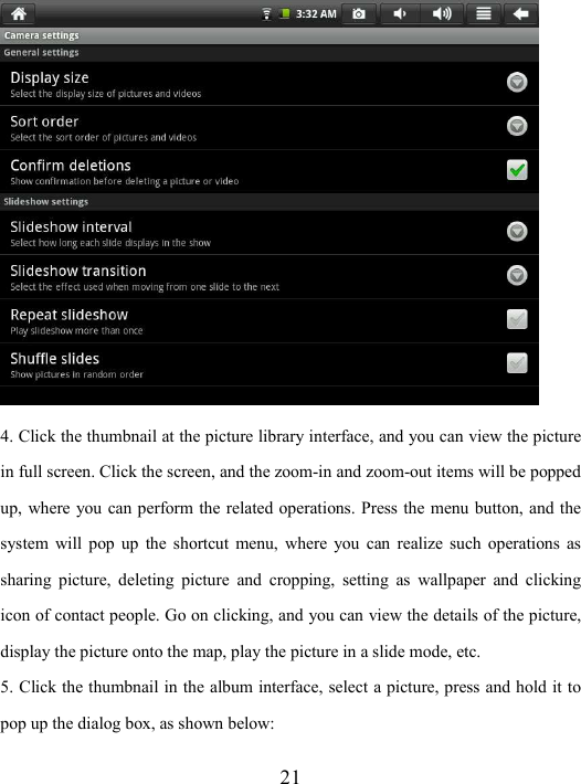  21  4. Click the thumbnail at the picture library interface, and you can view the picture in full screen. Click the screen, and the zoom-in and zoom-out items will be popped up, where you can perform the related operations. Press the menu button, and the system  will  pop  up  the  shortcut  menu,  where  you  can  realize  such  operations  as sharing  picture,  deleting  picture  and  cropping,  setting  as  wallpaper  and  clicking icon of contact people. Go on clicking, and you can view the details of the picture, display the picture onto the map, play the picture in a slide mode, etc.   5. Click the thumbnail in the album interface, select a picture, press and hold it to pop up the dialog box, as shown below: 