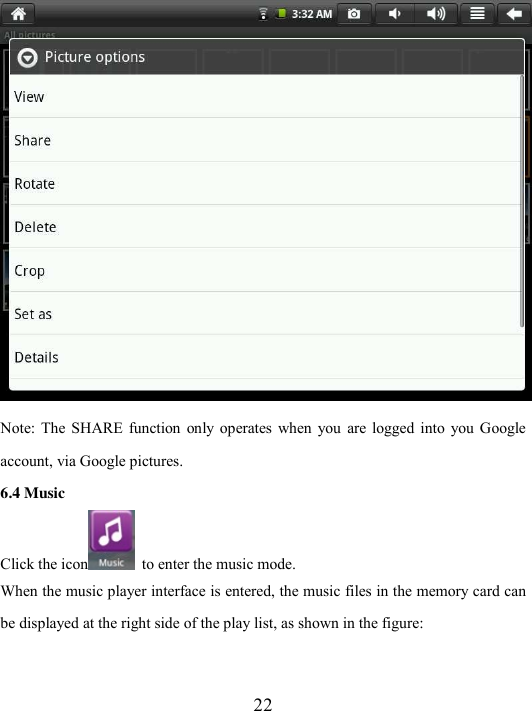  22  Note:  The  SHARE  function  only  operates  when  you  are  logged  into  you Google account, via Google pictures. 6.4 Music Click the icon   to enter the music mode. When the music player interface is entered, the music files in the memory card can be displayed at the right side of the play list, as shown in the figure:   