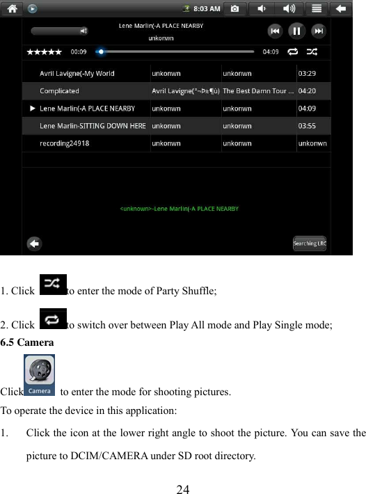  24  1. Click  to enter the mode of Party Shuffle; 2. Click  to switch over between Play All mode and Play Single mode; 6.5 Camera Click   to enter the mode for shooting pictures.   To operate the device in this application: 1. Click the icon at the lower right angle to shoot the picture. You can save the picture to DCIM/CAMERA under SD root directory. 