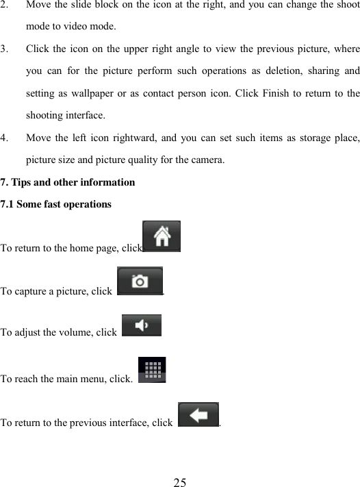  25 2. Move the slide block on the icon at the right, and you can change the shoot mode to video mode.   3. Click the  icon  on the  upper  right angle to  view the previous picture, where you  can  for  the  picture  perform  such  operations  as  deletion,  sharing  and setting as  wallpaper or  as  contact person  icon. Click Finish to  return to  the shooting interface. 4. Move  the  left  icon  rightward,  and  you  can  set such  items  as  storage  place, picture size and picture quality for the camera.   7. Tips and other information 7.1 Some fast operations To return to the home page, click    To capture a picture, click  . To adjust the volume, click   To reach the main menu, click.   To return to the previous interface, click  .  