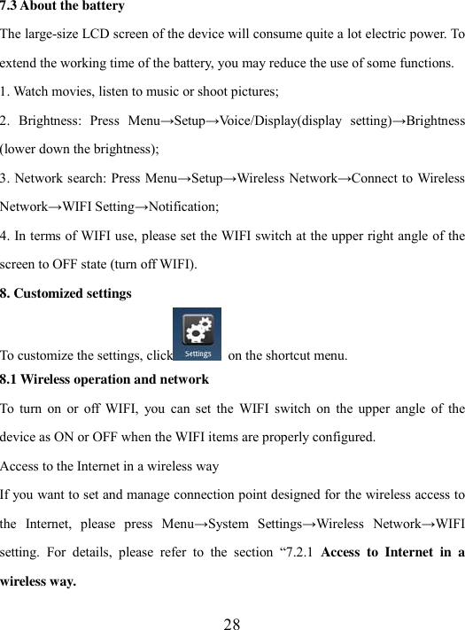  28 7.3 About the battery The large-size LCD screen of the device will consume quite a lot electric power. To extend the working time of the battery, you may reduce the use of some functions. 1. Watch movies, listen to music or shoot pictures; 2.  Brightness:  Press  Menu→Setup→Voice/Display(display  setting)→Brightness (lower down the brightness); 3. Network search: Press Menu→Setup→Wireless Network→Connect to Wireless Network→WIFI Setting→Notification; 4. In terms of WIFI use, please set the WIFI switch at the upper right angle of the screen to OFF state (turn off WIFI).   8. Customized settings To customize the settings, click   on the shortcut menu. 8.1 Wireless operation and network To  turn  on  or  off  WIFI,  you  can  set  the  WIFI  switch  on  the  upper  angle  of  the device as ON or OFF when the WIFI items are properly configured. Access to the Internet in a wireless way If you want to set and manage connection point designed for the wireless access to the  Internet,  please  press  Menu→System  Settings→Wireless  Network→WIFI setting.  For  details,  please  refer  to  the  section  “7.2.1  Access  to  Internet  in  a wireless way. 
