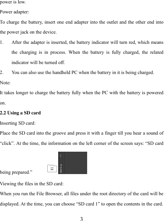  3 power is low. Power adapter: To charge the battery, insert one end adapter into the outlet and the other end into the power jack on the device. 1. After the adapter is inserted, the battery indicator will turn red, which means the  charging  is  in  process.  When  the  battery  is  fully  charged,  the  related indicator will be turned off. 2. You can also use the handheld PC when the battery in it is being charged.   Note: It takes longer to charge the battery fully when the PC with the battery is powered on. 2.2 Using a SD card Inserting SD card: Place the SD card into the groove and press it with a finger till you hear a sound of “click”. At the time, the information on the left corner of the screen says: “SD card being prepared.”   Viewing the files in the SD card: When you run the File Browser, all files under the root directory of the card will be displayed. At the time, you can choose “SD card 1” to open the contents in the card. 