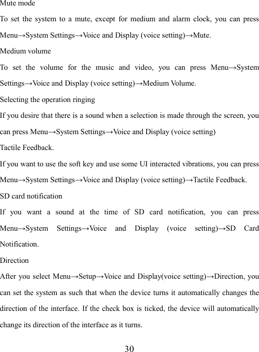  30 Mute mode To  set  the  system to  a  mute,  except  for  medium and  alarm  clock,  you  can  press Menu→System Settings→Voice and Display (voice setting)→Mute. Medium volume To  set  the  volume  for  the  music  and  video,  you  can  press  Menu→System Settings→Voice and Display (voice setting)→Medium Volume.     Selecting the operation ringing If you desire that there is a sound when a selection is made through the screen, you can press Menu→System Settings→Voice and Display (voice setting) Tactile Feedback. If you want to use the soft key and use some UI interacted vibrations, you can press Menu→System Settings→Voice and Display (voice setting)→Tactile Feedback.     SD card notification If  you  want  a  sound  at  the  time  of  SD  card  notification,  you  can  press Menu→System  Settings→Voice  and  Display  (voice  setting)→SD  Card Notification. Direction After you select Menu→Setup→Voice and  Display(voice setting)→Direction, you can set the system as such that when the device turns it automatically changes the direction of the interface. If the check box is ticked, the device will automatically change its direction of the interface as it turns.     