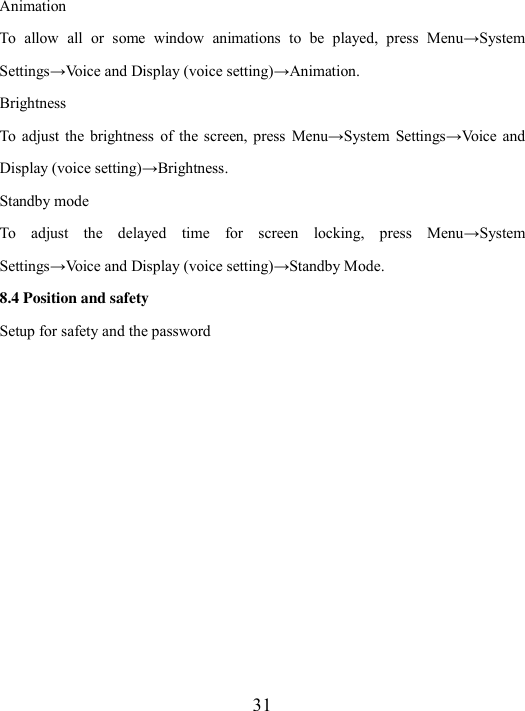  31 Animation To  allow  all  or  some  window  animations  to  be  played,  press  Menu→System Settings→Voice and Display (voice setting)→Animation.     Brightness To  adjust  the  brightness  of  the screen, press  Menu→System  Settings→Voice  and Display (voice setting)→Brightness.   Standby mode To  adjust  the  delayed  time  for  screen  locking,  press  Menu→System Settings→Voice and Display (voice setting)→Standby Mode. 8.4 Position and safety Setup for safety and the password 