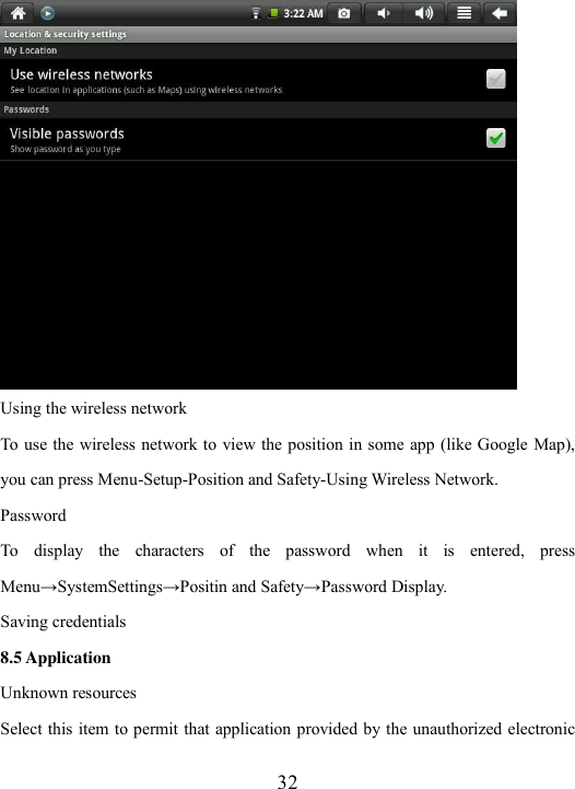  32  Using the wireless network To  use the wireless network to view the position in some app  (like Google Map), you can press Menu-Setup-Position and Safety-Using Wireless Network.   Password To  display  the  characters  of  the  password  when  it  is  entered,  press Menu→SystemSettings→Positin and Safety→Password Display.   Saving credentials 8.5 Application Unknown resources Select this item to permit that application provided by the unauthorized electronic 