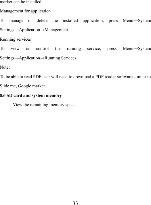  33 market can be installed Management for application To  manage  or  delete  the  installed  application,  press  Menu→System Settings→Application→Management.   Running services To  view  or  control  the  running  service,  press  Menu→System Settings→Application→Running Services. Note: To be able to read PDF user will need to download a PDF reader software similar to Slide me, Google market. 8.6 SD card and system memory View the remaining memory space.   