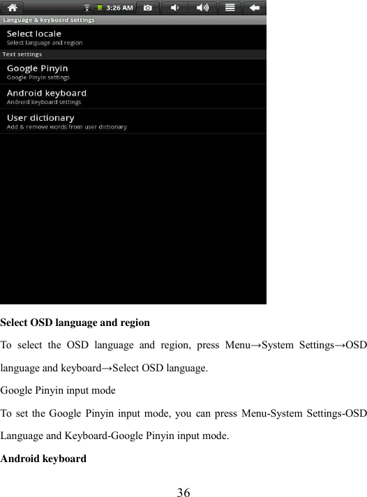  36  Select OSD language and region   To  select  the  OSD  language  and  region,  press  Menu→System  Settings→OSD language and keyboard→Select OSD language. Google Pinyin input mode To  set  the Google Pinyin  input  mode, you  can  press  Menu-System  Settings-OSD Language and Keyboard-Google Pinyin input mode.   Android keyboard 