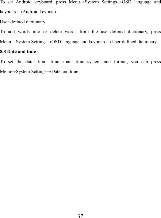  37 To  set  Android  keyboard, press Menu→System  Settings→OSD  language  and keyboard→Android keyboard. User-defined dictionary To  add  words  into  or  delete  words  from  the  user-defined  dictionary,  press Menu→System Settings→OSD language and keyboard→User-defined dictionary. 8.8 Date and time To  set  the  date,  time,  time  zone,  time  system  and  format,  you  can  press Menu→System Settings→Date and time.   