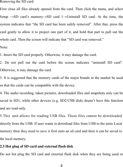  4 Removing the SD card: First close all files already opened from the card. Then click the menu, and select Setup  →SD  card’s  memory→SD  card  1→Uninstall  SD  card.  At  the  time,  the system indicates that “the SD card has been safely removed”. After that, press the card gently  to  allow it  to  project  one part  of  it,  and hold that  part  to pull out  the whole card. Then the screen will indicate that “SD card was removed.” Note: 1. Insert the SD card properly. Otherwise, it may damage the card. 2.  Do  not  pull  out  the  card  before  the  screen  indicates  “uninstall  SD  card”. Otherwise, it may damage the card. 3. It is suggested that the memory cards of the major brands in the market be used so that the cards can be compatible with the device.   4. The audio recording, taken pictures, downloaded files and snapshots only can be saved in SD1, while other devices (e.g. SD2/USB disk) doesn’t have this function and are read-only. 5.This  unit allows for reading USB files. These files cannot be downloaded  directly from the USB. If user wants to download files from USB to the units Local memory then they need to save it first onto an sd card and then it can be saved to  the local memory. 2.3 Hot plug of SD card and external flash disk Do not hot plug the  SD card and  external flash disk when they are  being used or 