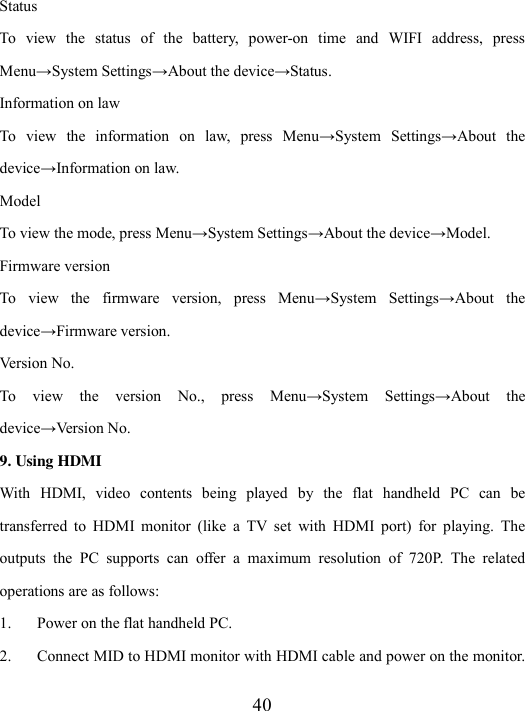  40 Status To  view  the  status  of  the  battery,  power-on  time  and  WIFI  address,  press Menu→System Settings→About the device→Status. Information on law To  view  the  information  on  law,  press  Menu→System  Settings→About  the device→Information on law. Model To view the mode, press Menu→System Settings→About the device→Model. Firmware version To  view  the  firmware  version,  press  Menu→System  Settings→About  the device→Firmware version. Version No. To  view  the  version  No.,  press  Menu→System  Settings→About  the device→Version No. 9. Using HDMI   With  HDMI,  video  contents  being  played  by  the  flat  handheld  PC  can  be transferred  to  HDMI  monitor  (like  a  TV  set  with  HDMI  port)  for  playing.  The outputs  the  PC  supports  can  offer  a  maximum  resolution  of  720P.  The  related operations are as follows: 1. Power on the flat handheld PC. 2. Connect MID to HDMI monitor with HDMI cable and power on the monitor. 