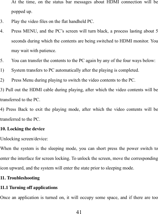  41 At  the  time,  on  the  status  bar  messages  about  HDMI  connection  will  be popped up. 3. Play the video files on the flat handheld PC. 4. Press MENU, and the PC’s  screen will turn black, a process lasting about 5 seconds during which the contents are being switched to HDMI monitor. You may wait with patience. 5. You can transfer the contents to the PC again by any of the four ways below:   1) System transfers to PC automatically after the playing is completed.   2) Press Menu during playing to switch the video contents to the PC. 3) Pull out the HDMI cable during playing, after which the video contents will be transferred to the PC. 4)  Press  Back  to  exit  the  playing  mode,  after  which  the  video  contents  will  be transferred to the PC.   10. Locking the device Unlocking screen/device: When  the  system is  the  sleeping  mode,  you  can short  press  the  power  switch  to enter the interface for screen locking. To unlock the screen, move the corresponding icon upward, and the system will enter the state prior to sleeping mode.   11. Troubleshooting 11.1 Turning off applications Once  an  application is  turned on, it  will  occupy some  space,  and if there  are  too 