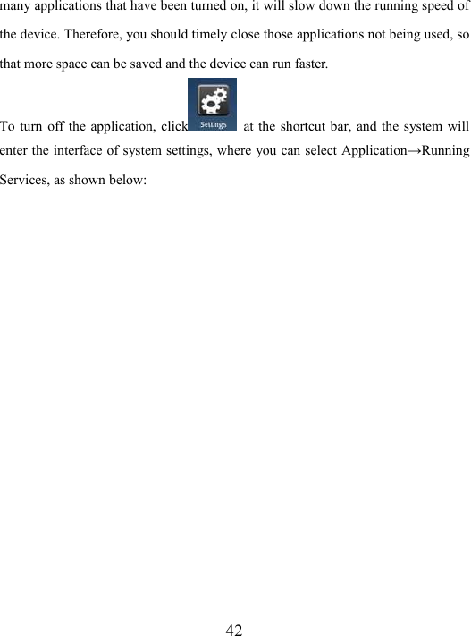  42 many applications that have been turned on, it will slow down the running speed of the device. Therefore, you should timely close those applications not being used, so that more space can be saved and the device can run faster.   To turn  off the  application, click   at  the shortcut bar, and the  system will enter the interface of system settings, where you can select Application→Running Services, as shown below:   