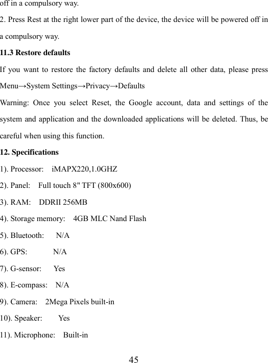  45 off in a compulsory way. 2. Press Rest at the right lower part of the device, the device will be powered off in a compulsory way. 11.3 Restore defaults If  you  want to  restore  the  factory  defaults  and  delete  all  other  data,  please press Menu→System Settings→Privacy→Defaults Warning:  Once  you  select  Reset,  the  Google  account,  data  and  settings  of  the system and application and  the downloaded applications will be deleted. Thus, be careful when using this function.   12. Specifications 1). Processor:    iMAPX220,1.0GHZ 2). Panel:    Full touch 8&quot; TFT (800x600) 3). RAM:    DDRII 256MB 4). Storage memory:    4GB MLC Nand Flash 5). Bluetooth:      N/A 6). GPS:             N/A7). G-sensor:      Yes 8). E-compass:    N/A 9). Camera:    2Mega Pixels built-in 10). Speaker:        Yes 11). Microphone:    Built-in 