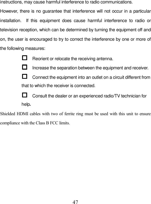  47 instructions, may cause harmful interference to radio communications. However, there is no guarantee that interference will not occur in a particular installation.    If  this  equipment  does  cause  harmful  interference  to  radio  or television reception, which can be determined by turning the equipment off and on, the user is encouraged to try to correct the interference by one or more of the following measures:  Reorient or relocate the receiving antenna.  Increase the separation between the equipment and receiver.  Connect the equipment into an outlet on a circuit different from that to which the receiver is connected.  Consult the dealer or an experienced radio/TV technician for help. Shielded  HDMI cables  with two  of ferrite ring must be used with this unit to ensure compliance with the Class B FCC limits.      