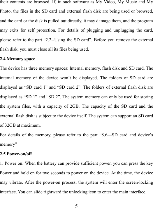  5 their contents  are browsed.  If, in such software as  My Video, My Music and My Photo, the files in the SD card and external flash disk are being used or browsed, and the card or the disk is pulled out directly, it may damage them, and the program may  exits  for  self  protection.  For  details  of  plugging  and  unplugging  the  card, please refer to the part “2.2--Using the SD card”. Before you remove the external flash disk, you must close all its files being used. 2.4 Memory space The device has three memory spaces: Internal memory, flash disk and SD card. The internal  memory  of  the  device  won’t  be  displayed.  The  folders  of  SD  card  are displayed as  “SD card 1”  and “SD card  2”. The  folders of external flash disk are displayed as “SD 1” and “SD 2”. The system memory can only be used for storing the  system  files,  with  a  capacity  of  2GB.  The  capacity  of  the  SD  card  and  the external flash disk is subject to the device itself. The system can support an SD card of 32GB at maximum. For  details  of  the  memory,  please  refer  to  the  part  “8.6—SD  card  and  device’s memory” 2.5 Power-on/off 1. Power on: When the battery can provide sufficient power, you can press the key Power and hold on for two seconds to power on the device. At the time, the device may vibrate. After the power-on process, the system will  enter the screen-locking interface. You can slide rightward the unlocking icon to enter the main interface. 