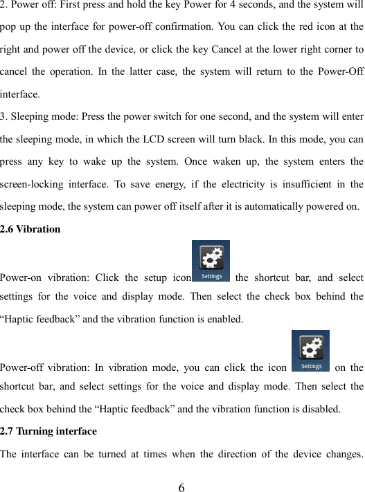  6 2. Power off: First press and hold the key Power for 4 seconds, and the system will pop up the interface for power-off confirmation. You can click the red icon at the right and power off the device, or click the key Cancel at the lower right corner to cancel  the  operation.  In  the  latter  case,  the  system  will  return  to  the  Power-Off interface.   3. Sleeping mode: Press the power switch for one second, and the system will enter the sleeping mode, in which the LCD screen will turn black. In this mode, you can press  any  key  to  wake  up  the  system.  Once  waken  up,  the  system  enters  the screen-locking  interface.  To  save  energy,  if  the  electricity  is  insufficient  in  the sleeping mode, the system can power off itself after it is automatically powered on.   2.6 Vibration   Power-on  vibration:  Click  the  setup  icon   the  shortcut  bar,  and  select settings  for  the  voice  and  display  mode.  Then  select  the  check  box  behind  the “Haptic feedback” and the vibration function is enabled.   Power-off  vibration:  In  vibration  mode,  you  can  click  the  icon   on  the shortcut  bar,  and  select  settings  for  the  voice  and  display  mode.  Then  select  the check box behind the “Haptic feedback” and the vibration function is disabled.   2.7 Turning interface The  interface  can  be  turned  at  times  when  the  direction  of  the  device  changes. 