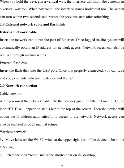  7 When you hold the device in a vertical way, the interface will show the contents in a vertical way too. When horizontal, the interface stands horizontal too. The screen can turn within two seconds and restore the previous state after refreshing. 2.8 External network cable and flash disk External network cable Insert the network cable into the port of Ethernet. Once logged in, the system will automatically obtain an IP address for network access. Network access can also be realized through manual setups. External flash disk: Insert the flash disk into the USB port. Once it is properly connected, you can save and copy contents between the device and the PC. 2.9 Network connection Cable network: After you insert the network cable into the port designed for Ethernet on the PC, the icon “ETH” will appear on status bar at the top of the screen. Then the device will obtain the  IP  address automatically to access  to  the network.  Network access can also be realized through manual setups.     Wireless network:   1．Move leftward the WI-FI switch at the upper right part of the device to be in the ON state; 2．Select the icon “setup” under the shortcut bar on the desktop; 