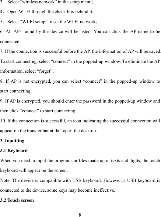  8 3．Select “wireless network” in the setup menu; 4．Open WI-FI through the check box behind it; 5．Select “WI-FI setup” to set the WI-FI network; 6.  All  APs found  by  the  device  will  be  listed.  You  can  click the  AP name  to be connected; 7. If the connection is successful before the AP, the information of AP will be saved. To start connecting, select “connect” in the popped-up window. To eliminate the AP information, select “forget”; 8.  If  AP is  not  encrypted,  you  can  select  “connect”  in  the  popped-up  window  to start connecting; 9. If AP is encrypted, you should enter the password in the popped-up window and then click “connect” to start connecting; 10. If the connection is successful, an icon indicating the successful connection will appear on the transfer bar at the top of the desktop.   3. Inputting 3.1 Keyboard   When you need to input the programs or files made up of texts and digits, the touch keyboard will appear on the screen. Note: The device is compatible with USB keyboard. However, a USB keyboard is connected to the device, some keys may become ineffective. 3.2 Touch screen 