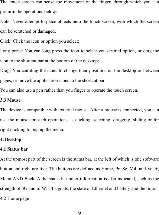  9 The  touch  screen  can  sense  the movement  of  the  finger,  through  which  you  can perform the operations below:   Note: Never attempt to place objects onto the touch screen, with which the screen can be scratched or damaged.   Click: Click the icon or option you select; Long press:  You can  long press the  icon to select you desired option, or  drag the icon to the shortcut bar at the bottom of the desktop; Drag: You can drag the icons to change their positions on the desktop or between pages, or move the application icons to the shortcut bar   You can also use a pen rather than you finger to operate the touch screen.   3.3 Mouse The device is compatible with external mouse. After a mouse is connected, you can use  the  mouse  for  such  operations  as  clicking,  selecting,  dragging,  sliding  or for right clicking to pop up the menu.   4. Desktop 4.1 Status bar At the upmost part of the screen is the status bar, at the left of which is one software button and right are five. The buttons are defined as Home, Prt Sc, Vol- and Vol +, Menu AND Back. A the status bar other information is also indicated, such as the strength of 3G and of WI-FI signals, the state of Ethernet and battery and the time. 4.2 Home page 