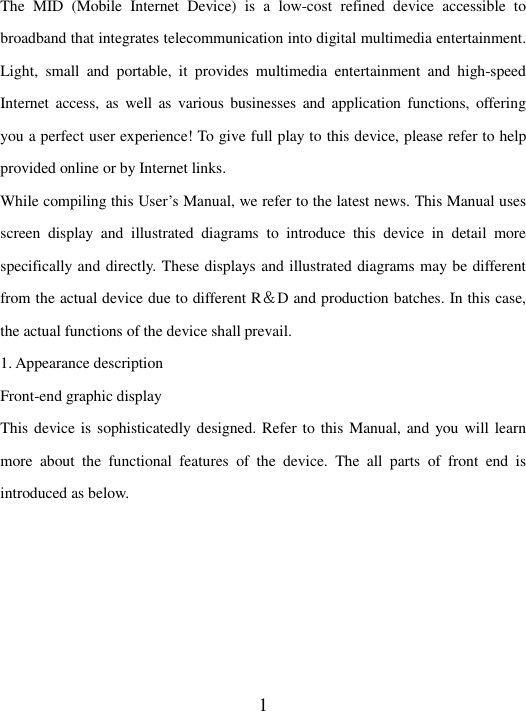   1 The  MID  (Mobile  Internet  Device)  is  a  low-cost  refined  device  accessible  to broadband that integrates telecommunication into digital multimedia entertainment. Light,  small  and  portable,  it  provides  multimedia  entertainment  and  high-speed Internet  access, as well as  various businesses  and  application functions,  offering you a perfect user experience! To give full play to this device, please refer to help provided online or by Internet links.   While compiling this User’s Manual, we refer to the latest news. This Manual uses screen  display  and  illustrated  diagrams  to  introduce  this  device  in  detail  more specifically and directly. These displays and illustrated diagrams may be different from the actual device due to different R＆D and production batches. In this case, the actual functions of the device shall prevail.   1. Appearance description   Front-end graphic display   This device is sophisticatedly designed. Refer to this Manual, and you will learn more  about  the  functional  features  of  the  device.  The  all  parts  of  front  end  is introduced as below.   