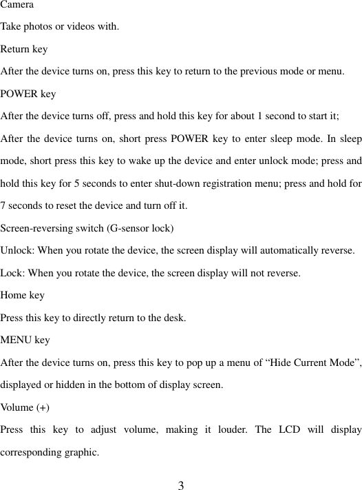   3 Camera Take photos or videos with. Return key   After the device turns on, press this key to return to the previous mode or menu. POWER key   After the device turns off, press and hold this key for about 1 second to start it; After the device turns on, short press POWER key to enter sleep mode. In sleep mode, short press this key to wake up the device and enter unlock mode; press and hold this key for 5 seconds to enter shut-down registration menu; press and hold for 7 seconds to reset the device and turn off it.   Screen-reversing switch (G-sensor lock) Unlock: When you rotate the device, the screen display will automatically reverse.   Lock: When you rotate the device, the screen display will not reverse.   Home key   Press this key to directly return to the desk.   MENU key After the device turns on, press this key to pop up a menu of “Hide Current Mode”, displayed or hidden in the bottom of display screen.   Volume (+) Press  this  key  to  adjust  volume,  making  it  louder.  The  LCD  will  display corresponding graphic. 