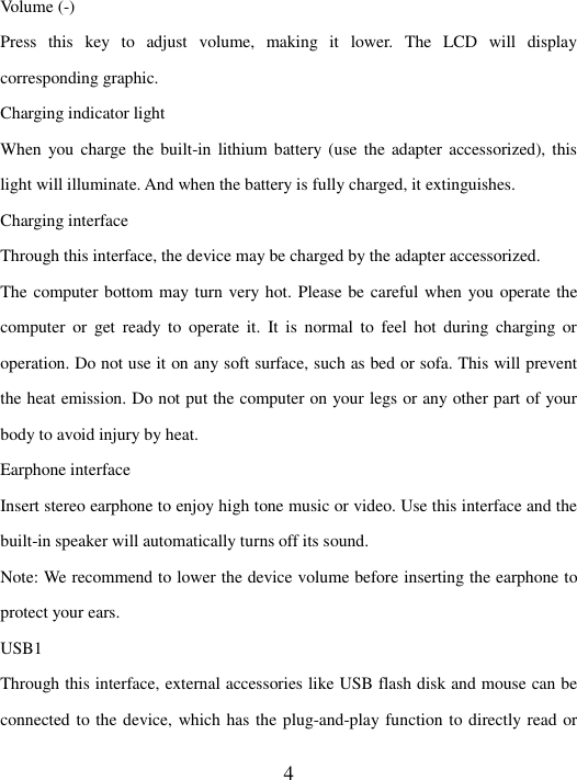   4 Volume (-) Press  this  key  to  adjust  volume,  making  it  lower.  The  LCD  will  display corresponding graphic. Charging indicator light When you  charge the  built-in lithium battery (use  the adapter  accessorized), this light will illuminate. And when the battery is fully charged, it extinguishes.   Charging interface   Through this interface, the device may be charged by the adapter accessorized. The computer bottom may turn very hot. Please be careful when you operate the computer  or  get  ready  to  operate  it.  It  is  normal  to  feel  hot  during  charging  or operation. Do not use it on any soft surface, such as bed or sofa. This will prevent the heat emission. Do not put the computer on your legs or any other part of your body to avoid injury by heat.   Earphone interface Insert stereo earphone to enjoy high tone music or video. Use this interface and the built-in speaker will automatically turns off its sound.   Note: We recommend to lower the device volume before inserting the earphone to protect your ears. USB1 Through this interface, external accessories like USB flash disk and mouse can be connected to the device, which has the plug-and-play function to directly read or 