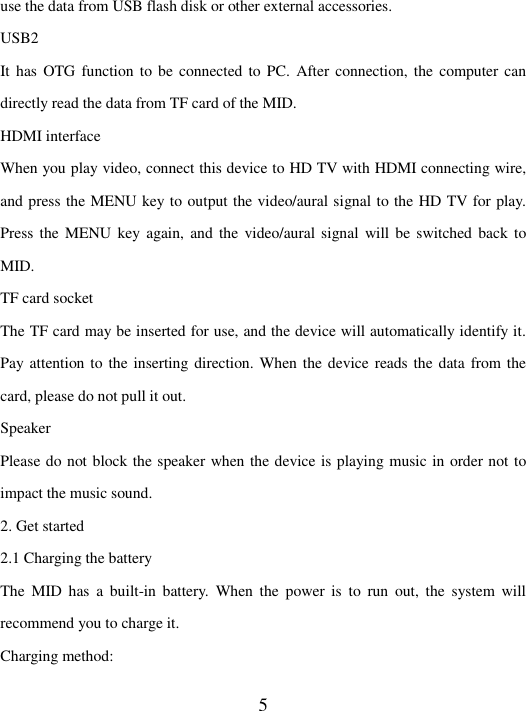   5 use the data from USB flash disk or other external accessories.   USB2 It has  OTG function to be  connected to  PC.  After connection, the computer can directly read the data from TF card of the MID.   HDMI interface When you play video, connect this device to HD TV with HDMI connecting wire, and press the MENU key to output the video/aural signal to the HD TV for play. Press the  MENU  key again,  and the  video/aural signal  will be  switched back  to MID.   TF card socket   The TF card may be inserted for use, and the device will automatically identify it. Pay attention to the inserting direction. When the device reads the data from the card, please do not pull it out.   Speaker Please do not block the speaker when the device is playing music in order not to impact the music sound.   2. Get started   2.1 Charging the battery   The  MID  has  a  built-in  battery.  When  the  power is  to  run  out,  the  system  will recommend you to charge it.   Charging method:   