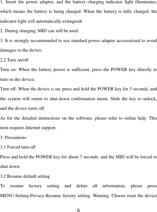   6 1.  Insert  the  power  adapter,  and  the battery  charging  indicator  light  illuminates, which means the battery is being charged. When the battery is fully charged, the indicator light will automatically extinguish. 2. During charging, MID can still be used. 3. It is strongly recommended to use standard power adapter accessorized to avoid damages to the device. 2.2 Turn on/off   Turn on: When the battery power is sufficient, press the POWER key directly to turn on the device; Turn off: When the device is on, press and hold the POWER key for 5 seconds, and the system will return to shut-down confirmation menu. Slide the key to unlock, and the device turns off.   As for the detailed instructions on the software, please refer to online help. This item requires Internet support.   3. Precautions 3.1 Forced turn-off   Press and hold the POWER key for about 7 seconds, and the MID will be forced to shut down.   3.2 Resume default setting   To  resume  factory  setting  and  delete  all  information,  please  press MENU-Setting-Privacy-Resume factory setting. Warning: Choose reset the device 