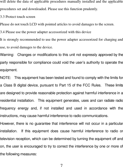   7 will delete the data of applicable procedures manually installed and the applicable procedures set and downloaded. Please use this function prudently.   3.3 Protect touch screen   Please do not touch LCD with pointed articles to avoid damages to the screen.   3.4 Please use the power adapter accessorized with this device   It is strongly recommended to use the power adapter accessorized for charging and use, to avoid damages to the device.   Warning:    Changes or modifications to this unit not expressly approved by the party responsible for compliance could void the user’s authority to operate the equipment. NOTE:    This equipment has been tested and found to comply with the limits for a Class B digital device, pursuant to Part 15 of the FCC Rules.    These limits are designed to provide reasonable protection against harmful interference in a residential installation.    This equipment generates, uses and can radiate radio frequency  energy  and,  if  not  installed  and  used  in  accordance  with  the instructions, may cause harmful interference to radio communications. However, there is no guarantee that interference will not occur in a particular installation.    If  this  equipment  does  cause  harmful  interference  to  radio  or television reception, which can be determined by turning the equipment off and on, the user is encouraged to try to correct the interference by one or more of the following measures: 